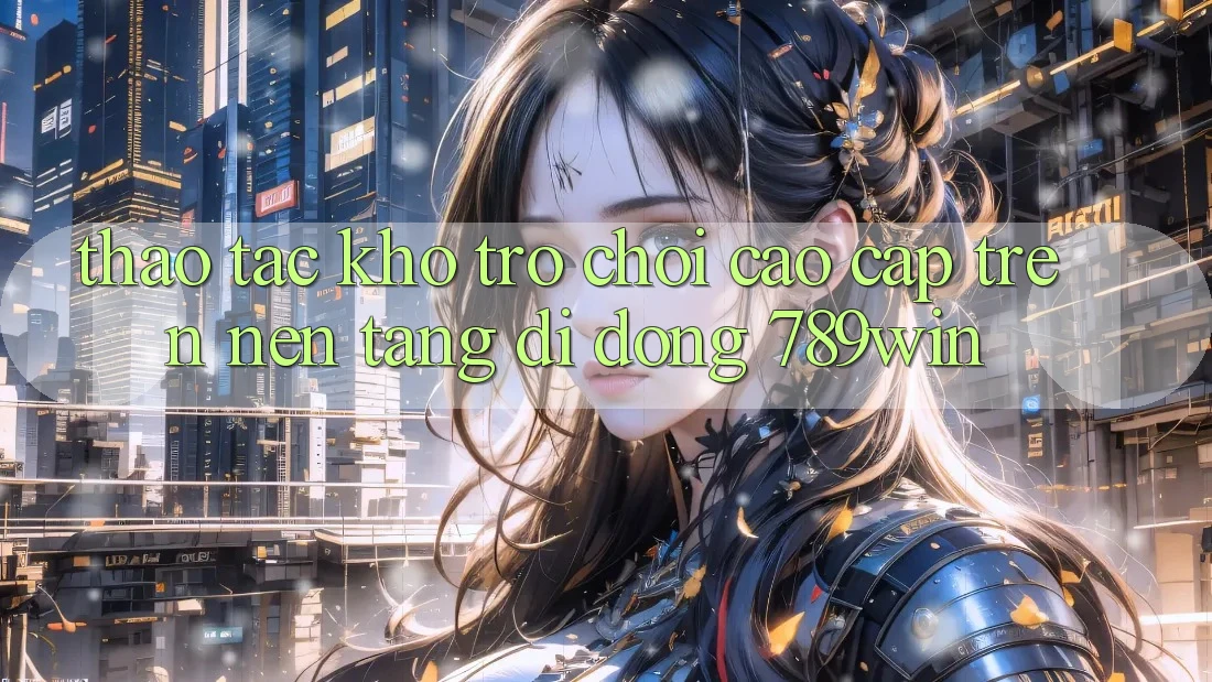 Thao tác Kho Trò chơi Cao cấp Trên Nền tảng di động 789win