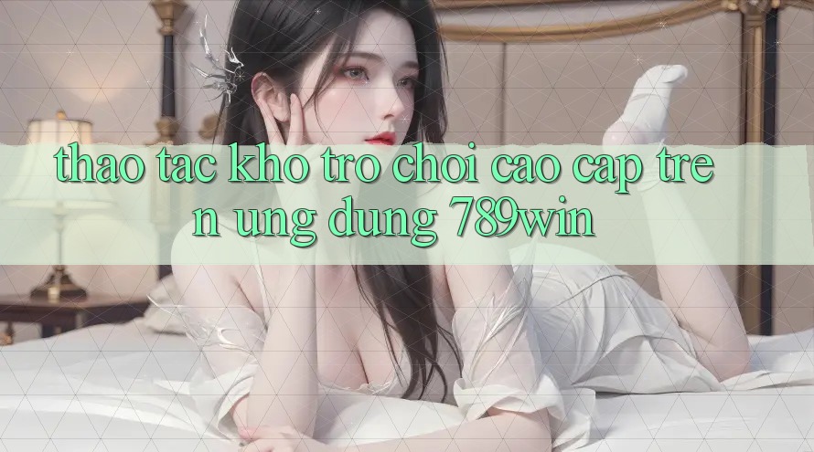 Thao tác Kho Trò chơi Cao cấp Trên Ứng Dụng 789win