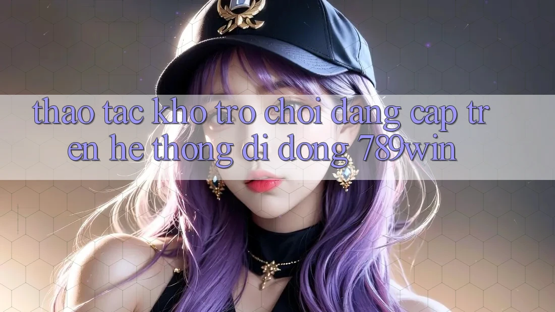 Thao tác Kho Trò chơi Đẳng Cấp Trên Hệ thống di động 789win
