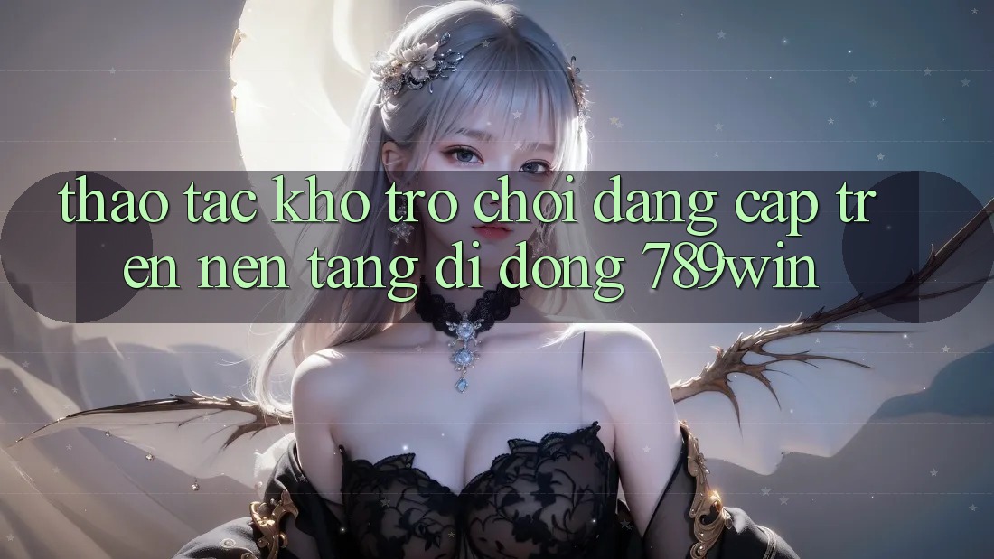 Thao tác Kho Trò chơi Đẳng Cấp Trên Nền tảng di động 789win