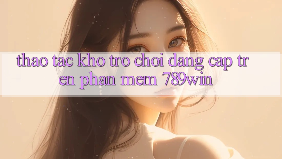 Thao tác Kho Trò chơi Đẳng Cấp Trên Phần mềm 789win