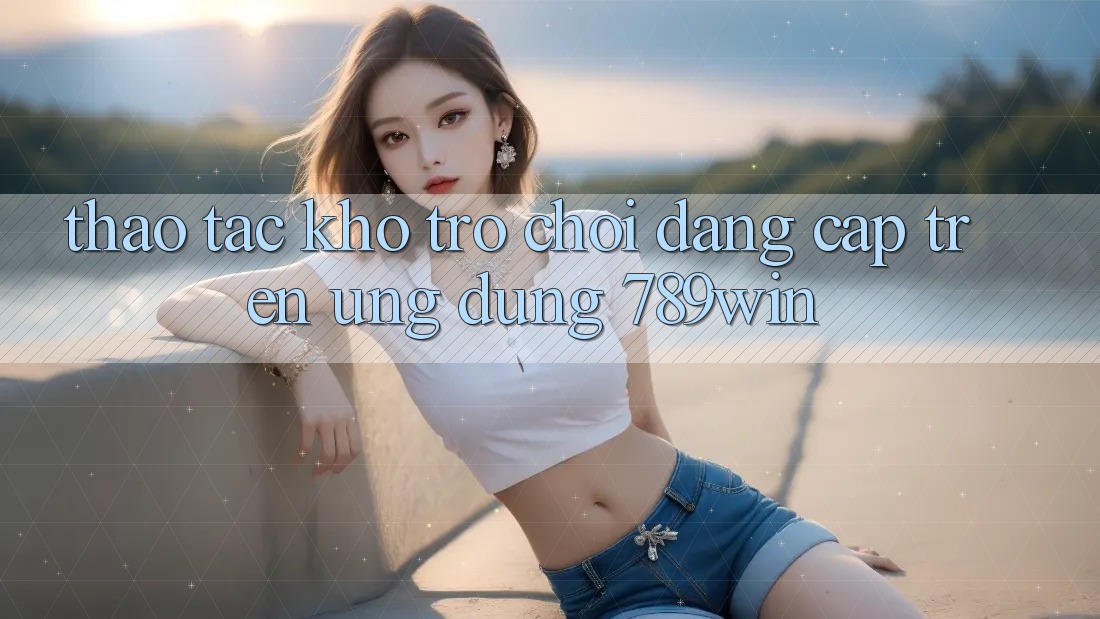 Thao tác Kho Trò chơi Đẳng cấp Trên Ứng Dụng 789win