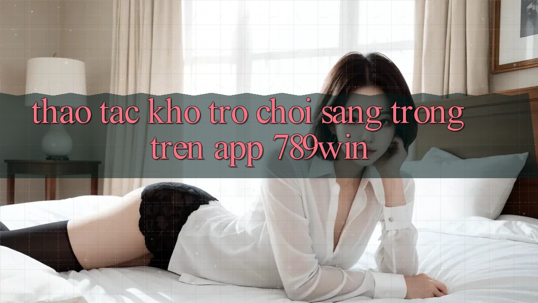Thao tác Kho Trò chơi Sang trọng Trên App 789win