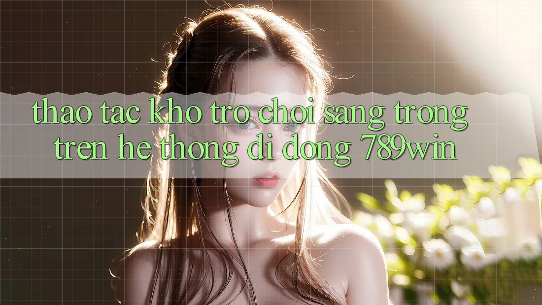 Thao tác Kho Trò chơi Sang trọng Trên Hệ thống di động 789win