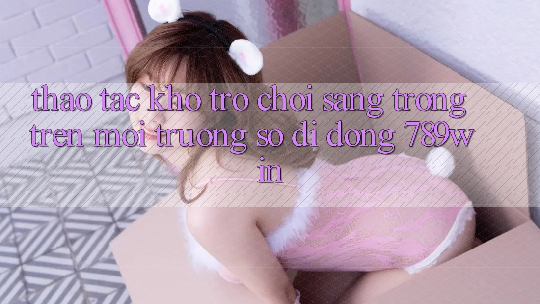 Thao tác Kho Trò chơi Sang trọng Trên Môi trường số di động 789win