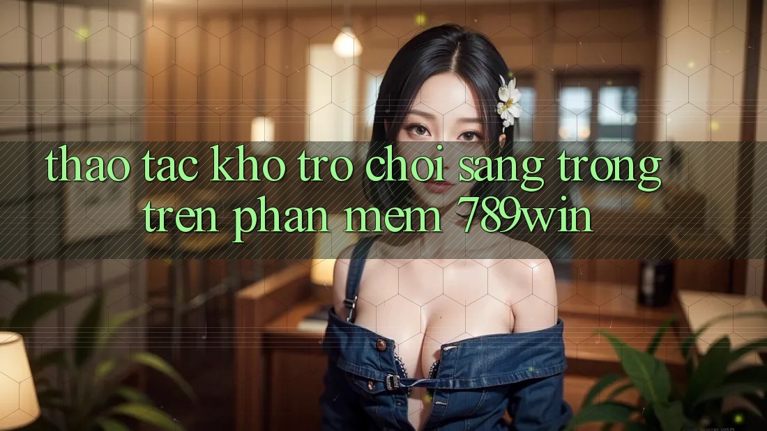 Thao tác Kho Trò chơi Sang trọng Trên Phần mềm 789win