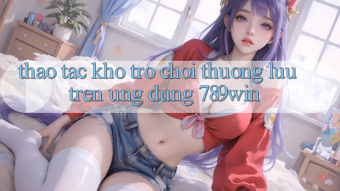 Thao tác Kho Trò chơi Thượng lưu Trên Ứng Dụng 789win