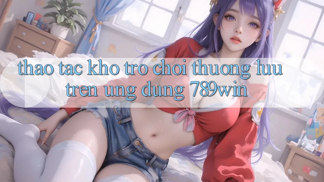 Thao tác Kho Trò chơi Thượng lưu Trên Ứng Dụng 789win