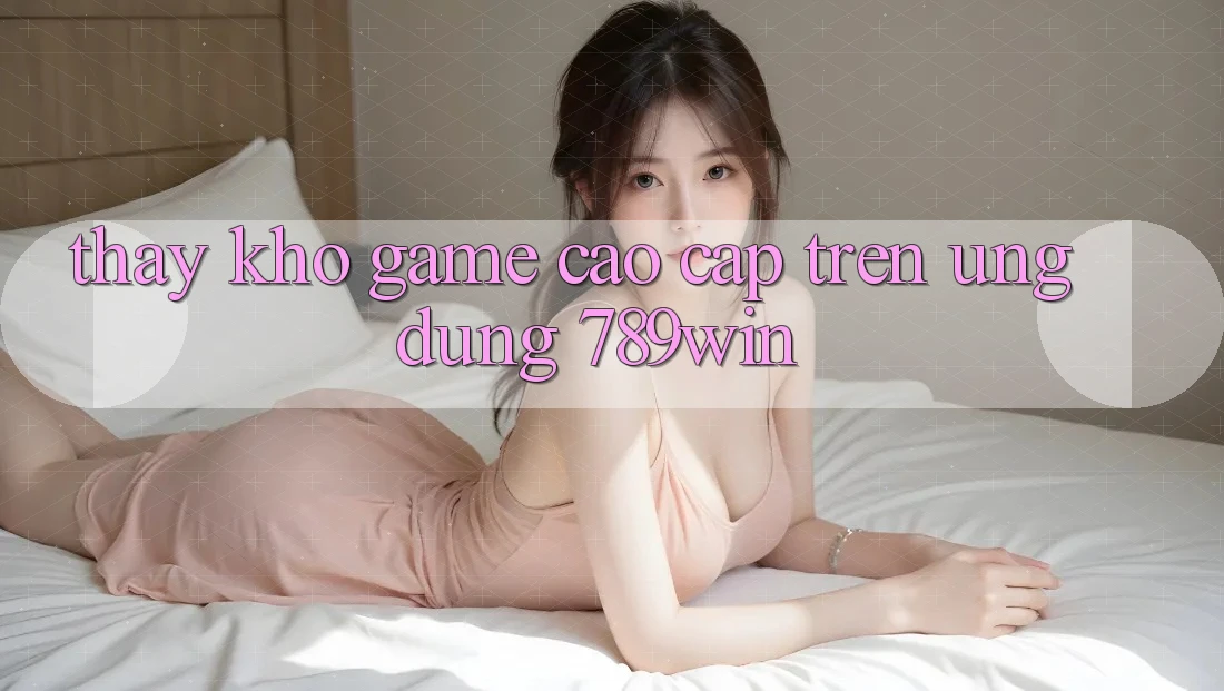 Thấy Kho Game Cao cấp Trên Ứng Dụng 789win