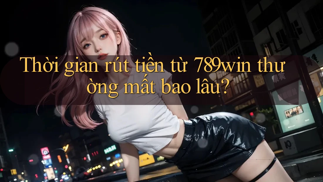 Thời gian rút tiền từ 789win thường mất bao lâu?