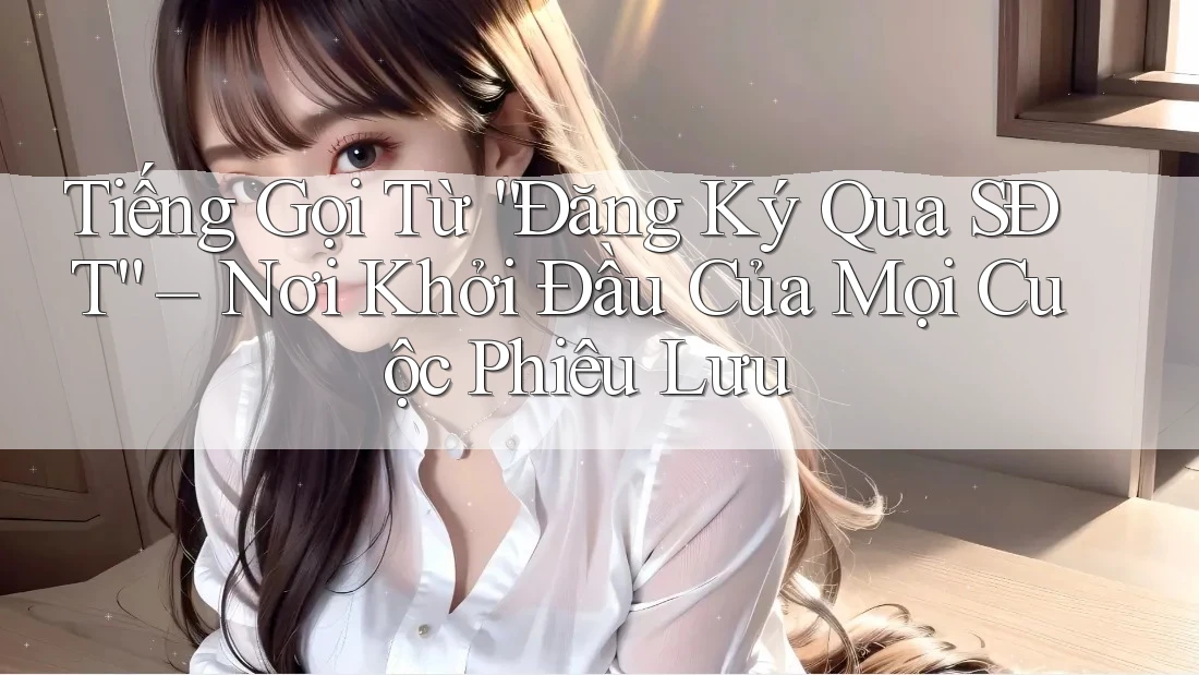 Tiếng Gọi Từ “Đăng Ký Qua SĐT” – Nơi Khởi Đầu Của Mọi Cuộc Phiêu Lưu