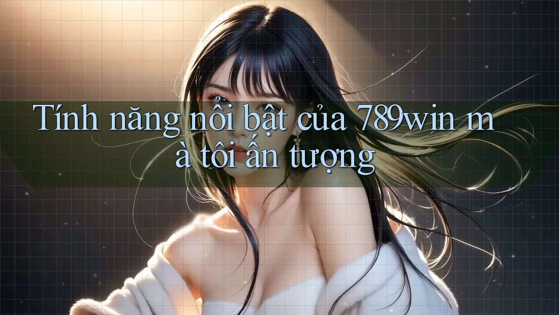Tính năng nổi bật của 789win mà tôi ấn tượng