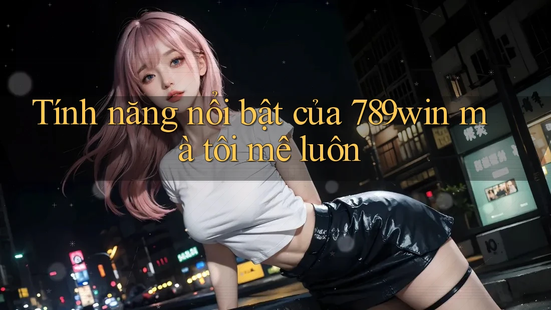 Tính năng nổi bật của 789win mà tôi mê luôn