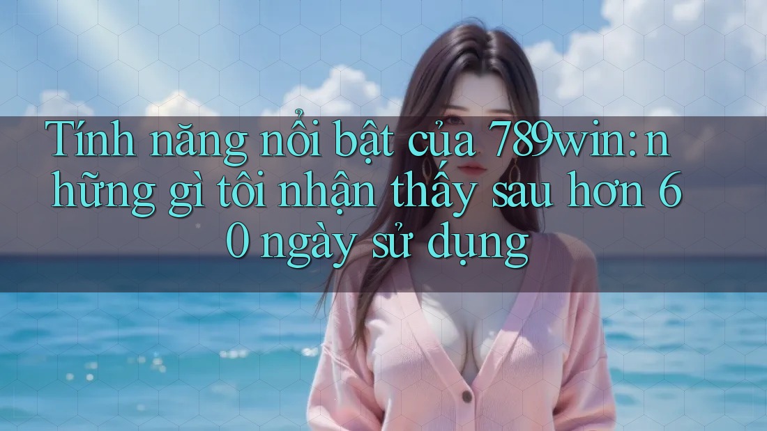 Tính năng nổi bật của 789win: những gì tôi nhận thấy sau hơn 60 ngày sử dụng