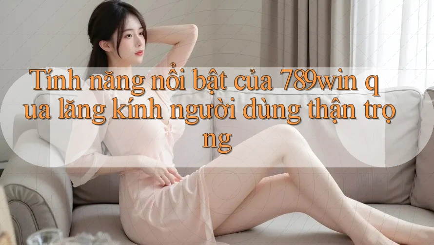 Tính năng nổi bật của 789win qua lăng kính người dùng thận trọng
