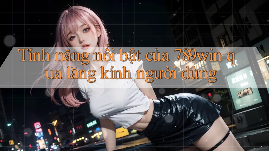 Tính năng nổi bật của 789win qua lăng kính người dùng