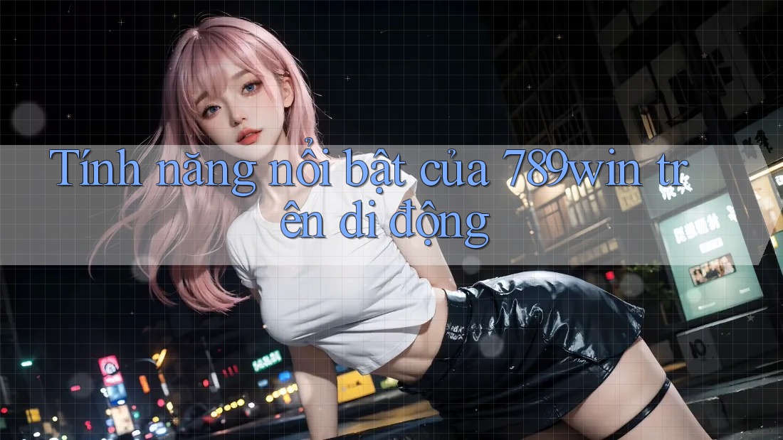 Tính năng nổi bật của 789win trên di động