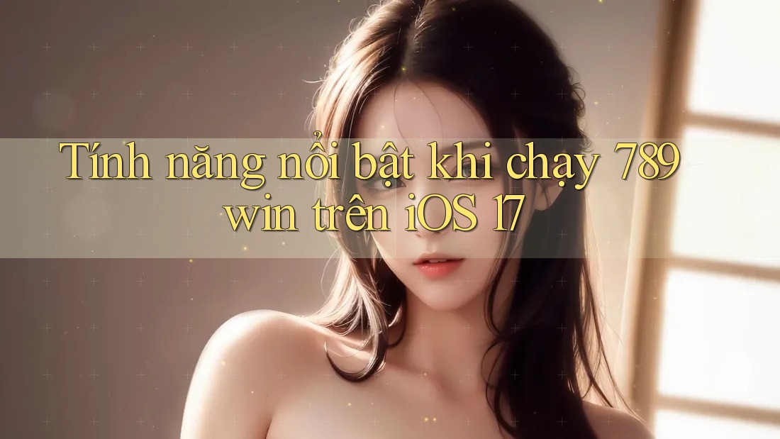 Tính năng nổi bật khi chạy 789win trên iOS 17