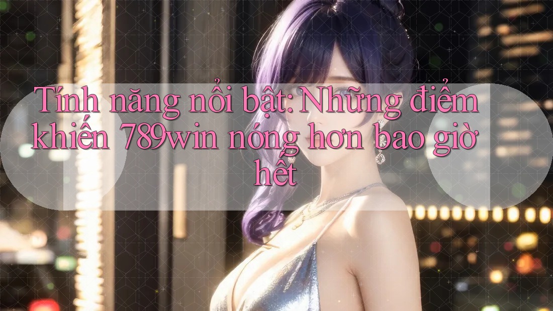 Tính năng nổi bật: Những điểm khiến 789win nóng hơn bao giờ hết