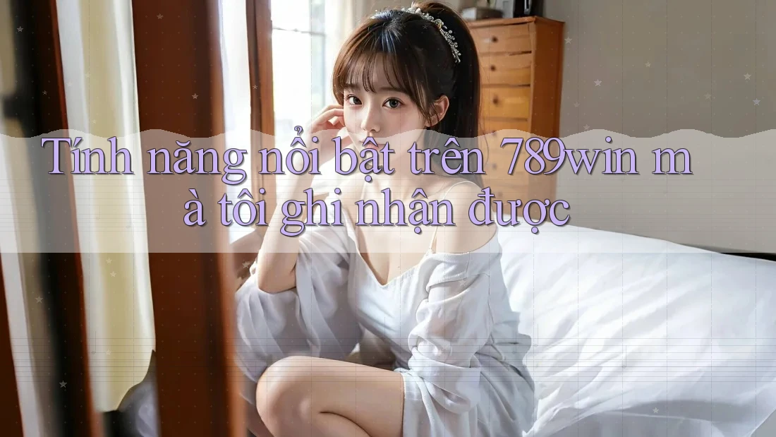 Tính năng nổi bật trên 789win mà tôi ghi nhận được