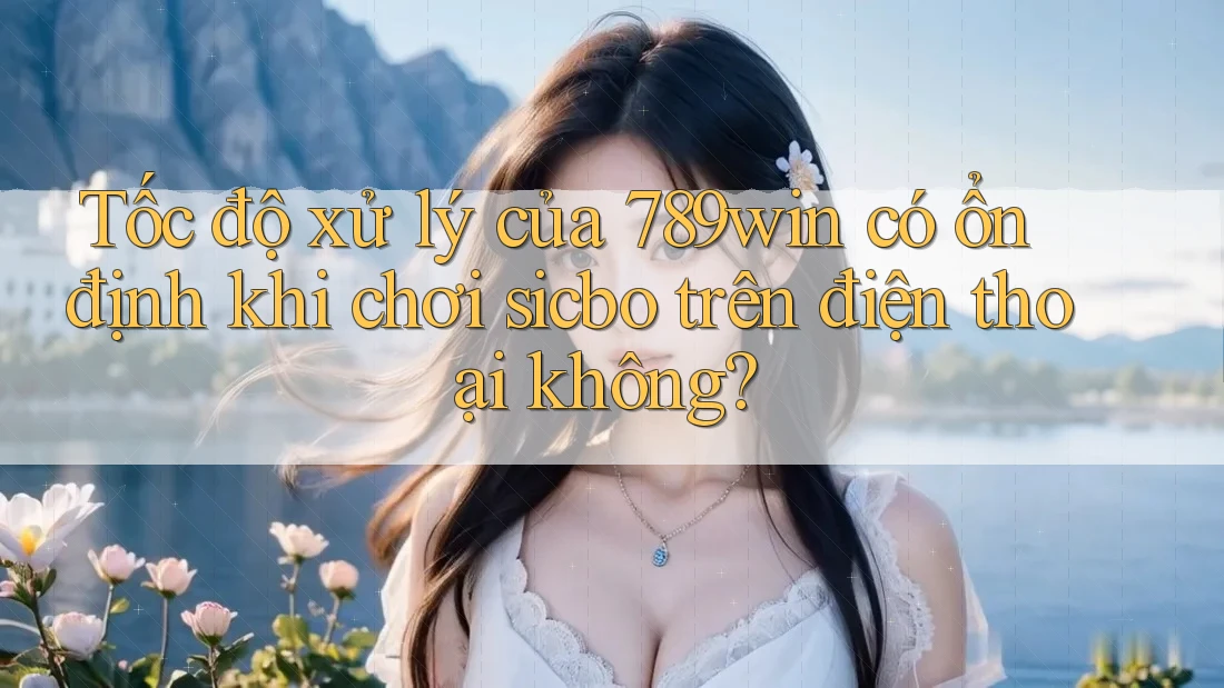 Tốc độ xử lý của 789win có ổn định khi chơi sicbo trên điện thoại không?