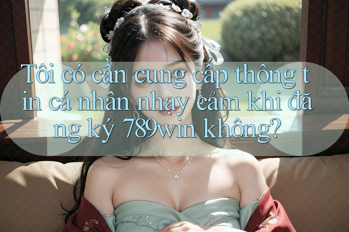 Tôi có cần cung cấp thông tin cá nhân nhạy cảm khi đăng ký 789win không?