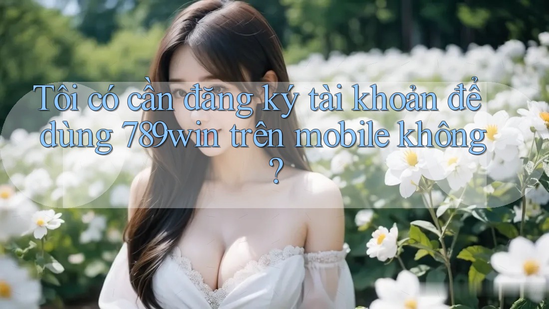 Tôi có cần đăng ký tài khoản để dùng 789win trên mobile không?