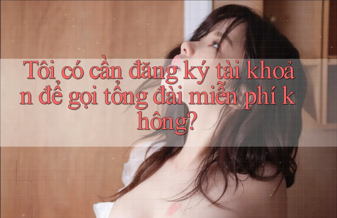 Tôi có cần đăng ký tài khoản để gọi tổng đài miễn phí không?