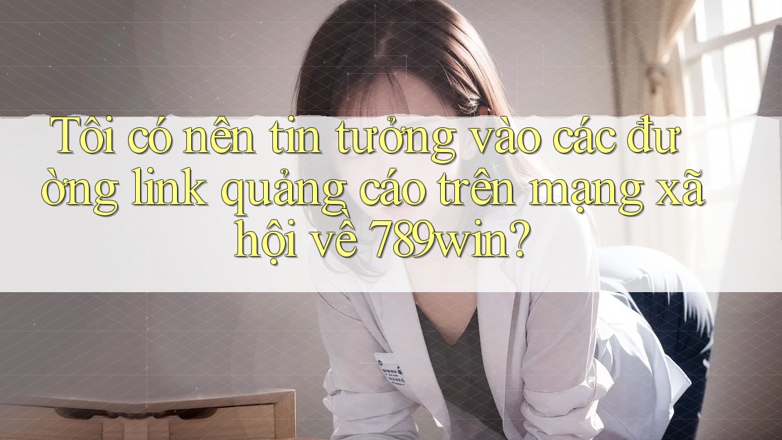 Tôi có nên tin tưởng vào các đường link quảng cáo trên mạng xã hội về 789win?
