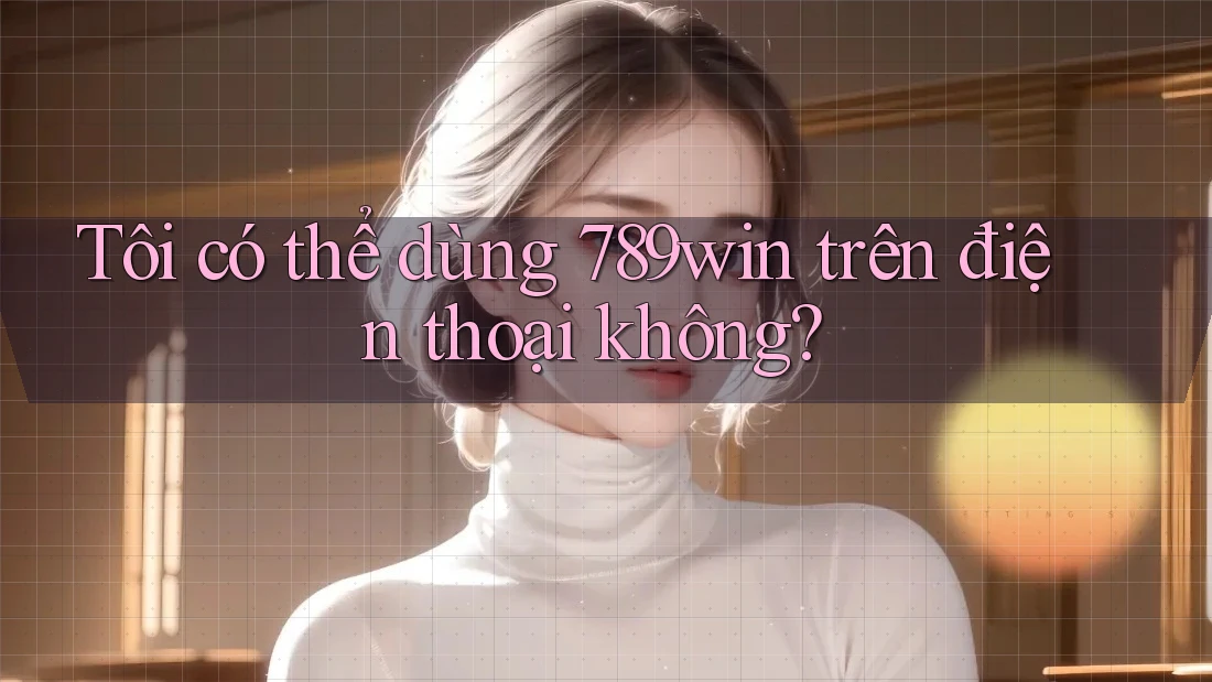 Tôi có thể dùng 789win trên điện thoại không?