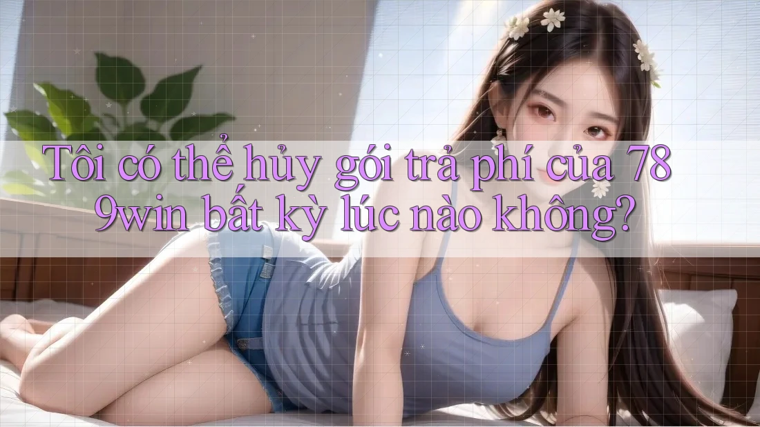 Tôi có thể hủy gói trả phí của 789win bất kỳ lúc nào không?