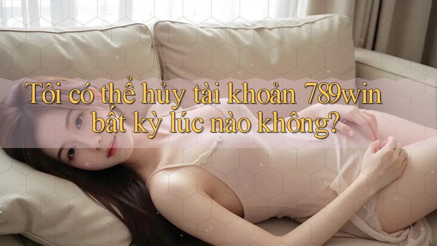 Tôi có thể hủy tài khoản 789win bất kỳ lúc nào không?