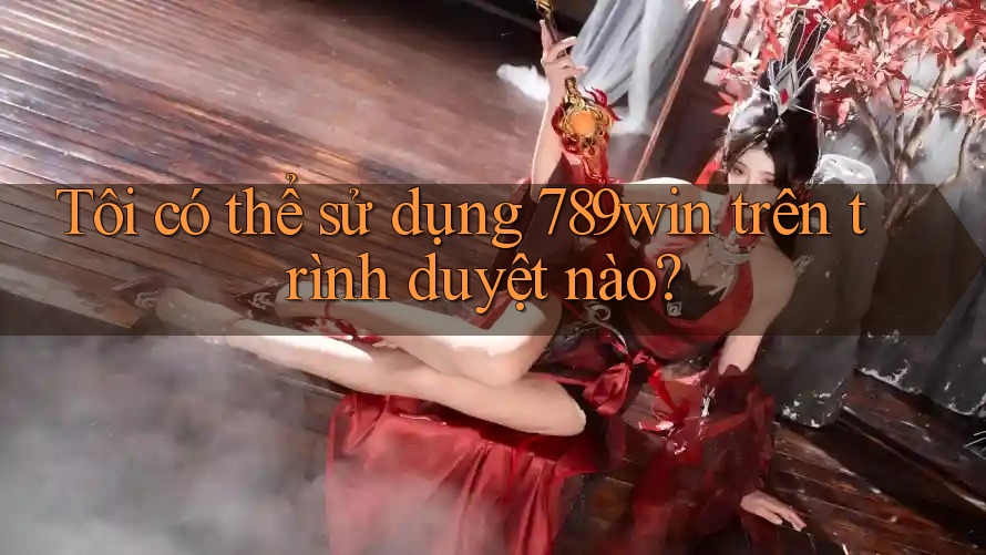 Tôi có thể sử dụng 789win trên trình duyệt nào?