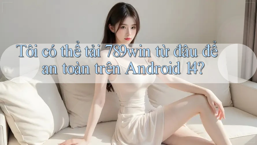 Tôi có thể tải 789win từ đâu để an toàn trên Android 14?