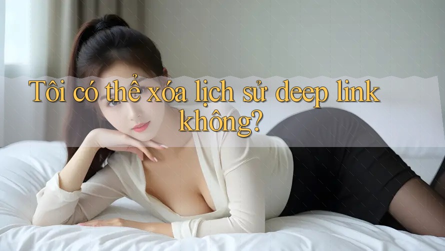 Tôi có thể xóa lịch sử deep link không?