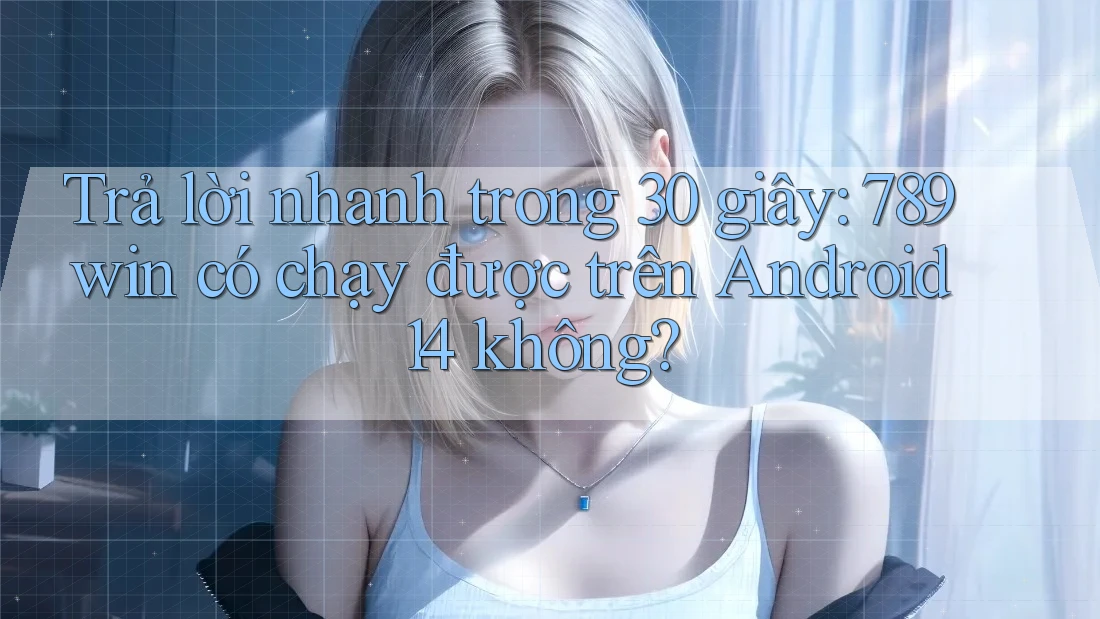 Trả lời nhanh trong 30 giây: 789win có chạy được trên Android 14 không?