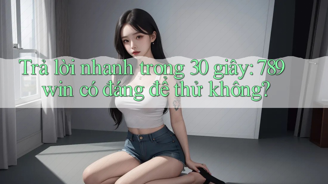 Trả lời nhanh trong 30 giây: 789win có đáng để thử không?