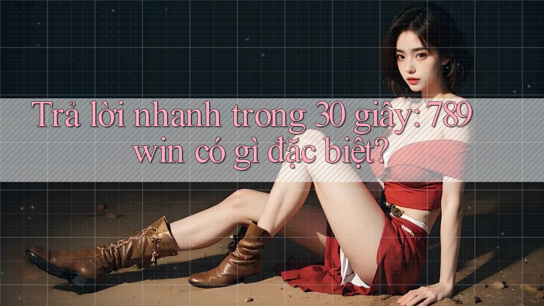 Trả lời nhanh trong 30 giây: 789win có gì đặc biệt?