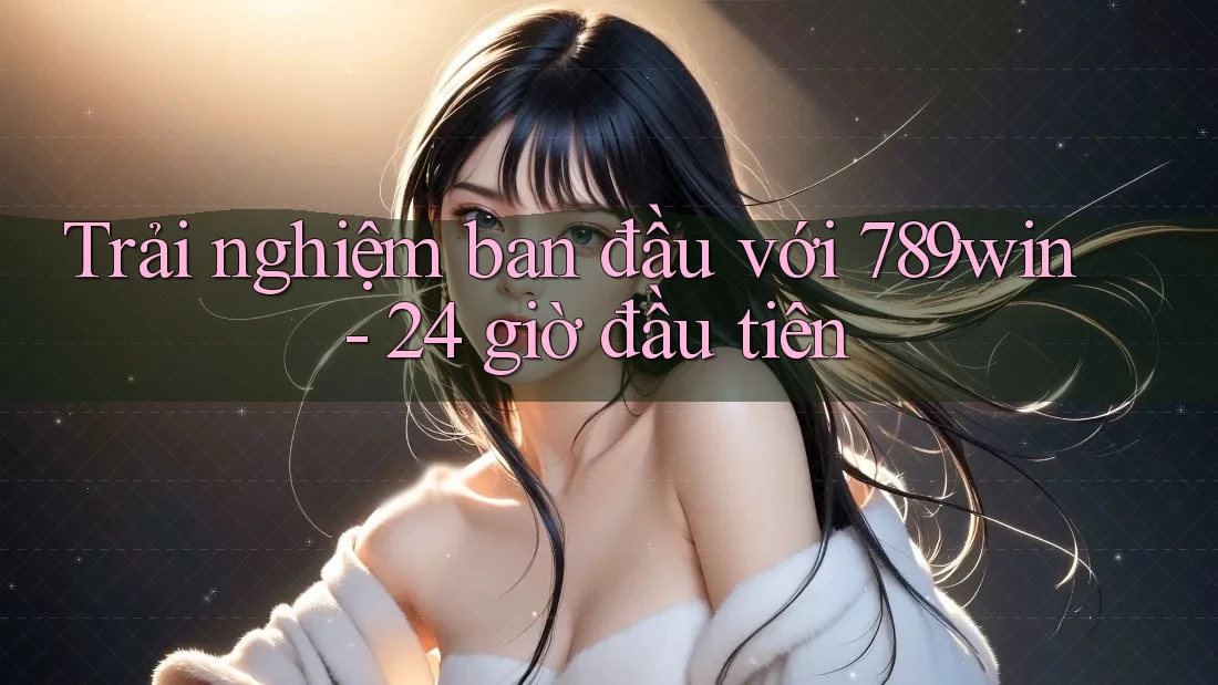 Trải nghiệm ban đầu với 789win - 24 giờ đầu tiên