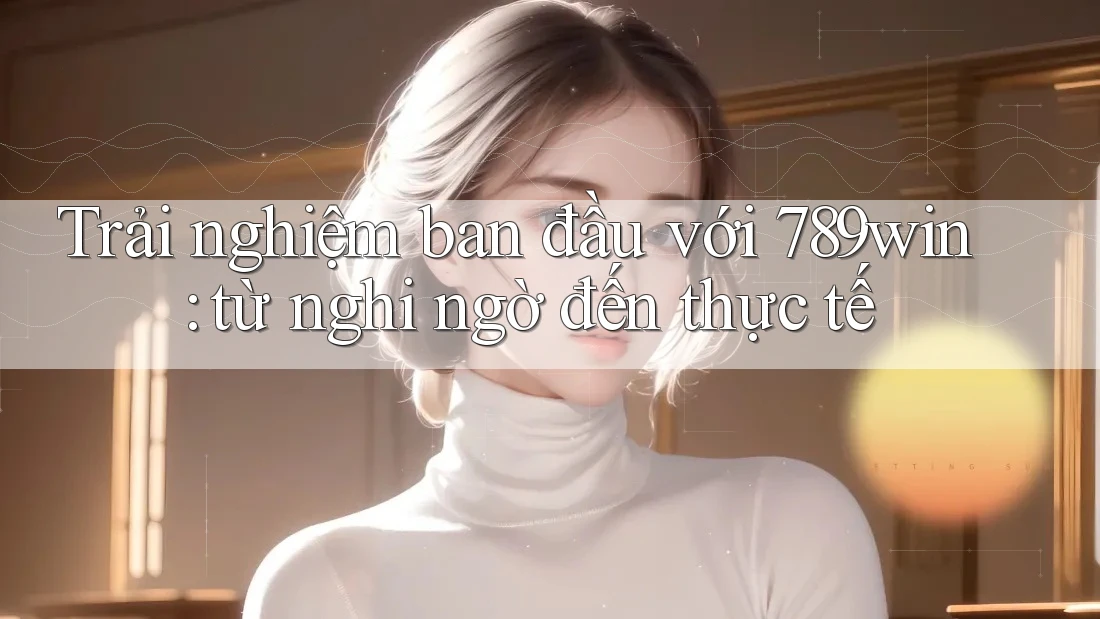 Trải nghiệm ban đầu với 789win: từ nghi ngờ đến thực tế