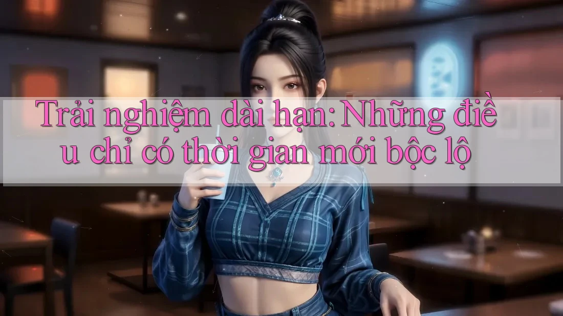 Trải nghiệm dài hạn: Những điều chỉ có thời gian mới bộc lộ