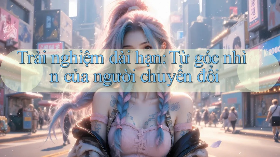 Trải nghiệm dài hạn: Từ góc nhìn của người chuyển đổi