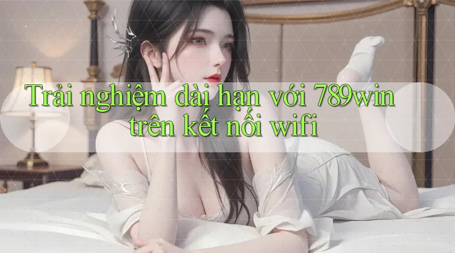 Trải nghiệm dài hạn với 789win trên kết nối wifi