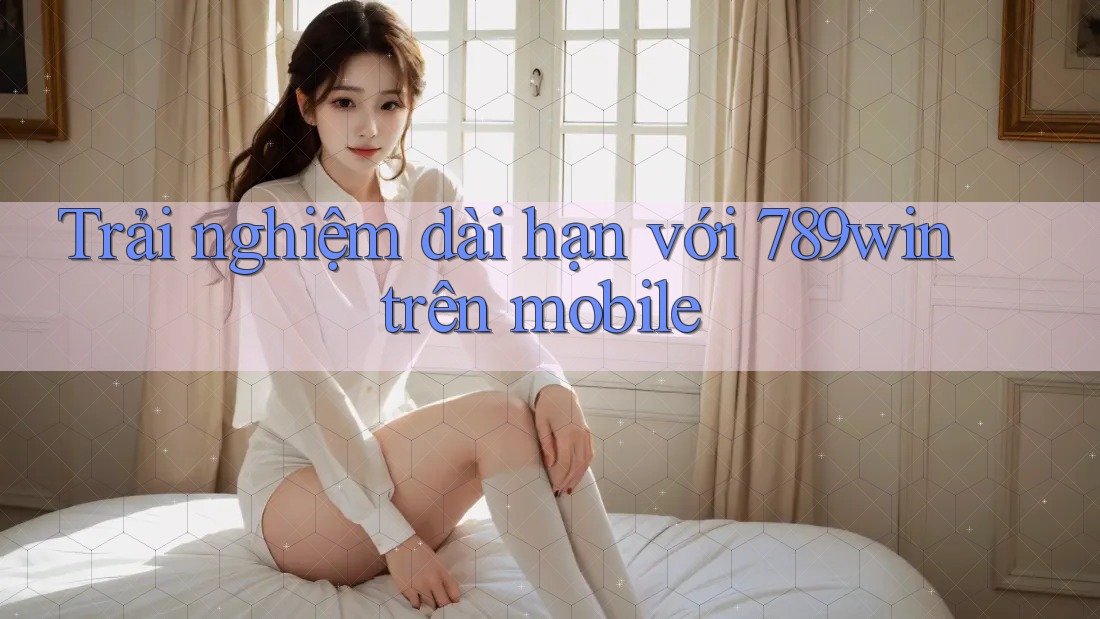 Trải nghiệm dài hạn với 789win trên mobile