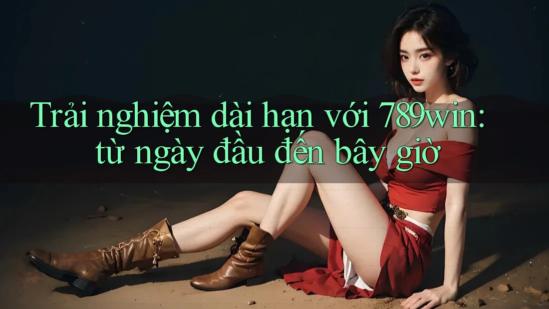 Trải nghiệm dài hạn với 789win: từ ngày đầu đến bây giờ