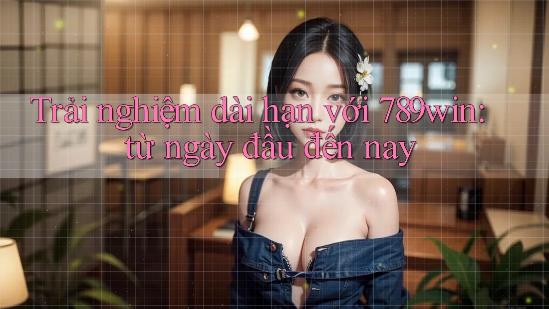 Trải nghiệm dài hạn với 789win: từ ngày đầu đến nay