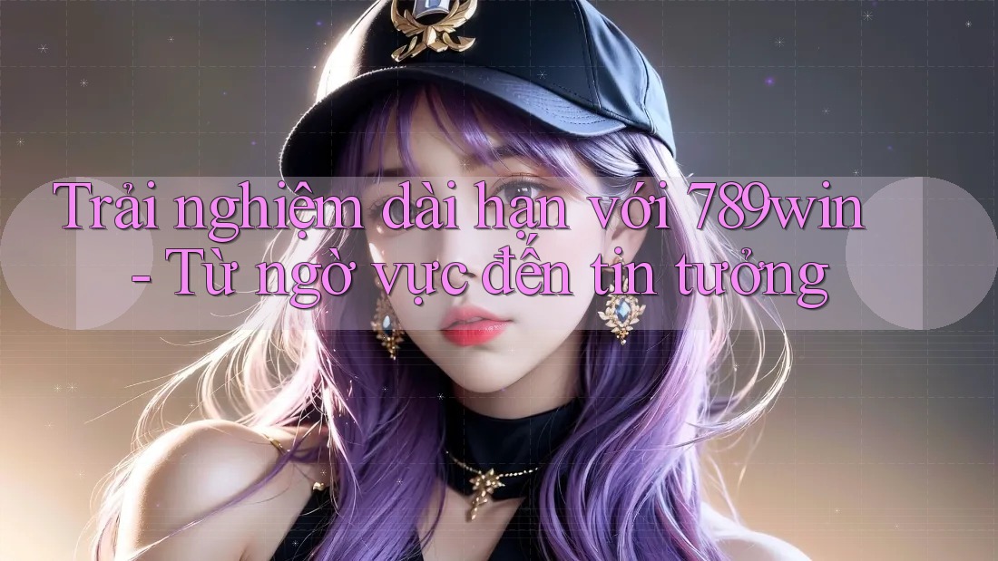 Trải nghiệm dài hạn với 789win - Từ ngờ vực đến tin tưởng