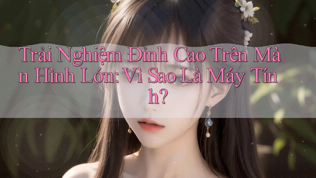 Trải Nghiệm Đỉnh Cao Trên Màn Hình Lớn: Vì Sao Là Máy Tính?