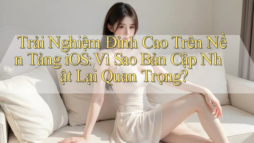 Trải Nghiệm Đỉnh Cao Trên Nền Tảng iOS: Vì Sao Bản Cập Nhật Lại Quan Trọng?