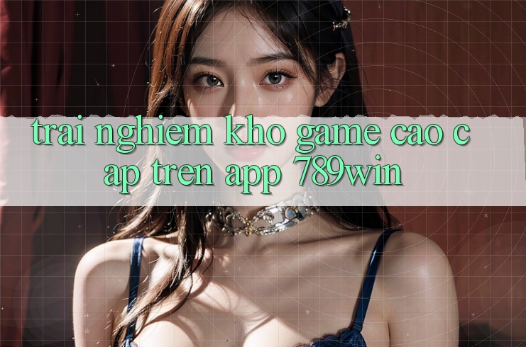 Trải nghiệm Kho Game Cao cấp Trên App 789win